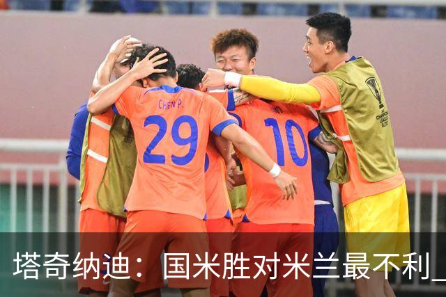塔奇纳迪：国米胜对米兰最不利 两人将成胜负手