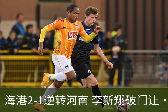 海港2-1逆转河南 李新翔破门让·克劳德制胜吾米提江送礼