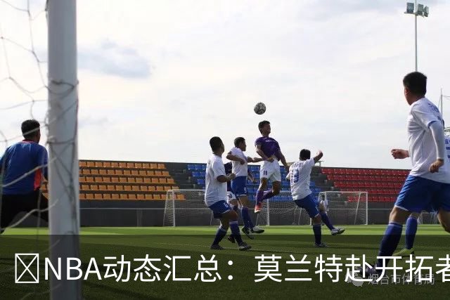 🚨NBA动态汇总：莫兰特赴开拓者 哈登商讨续约 追梦助力追詹眉